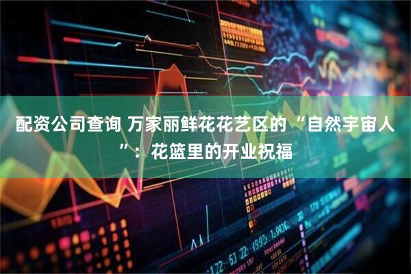 配资公司查询 万家丽鲜花花艺区的 “自然宇宙人”：花篮里的开业祝福