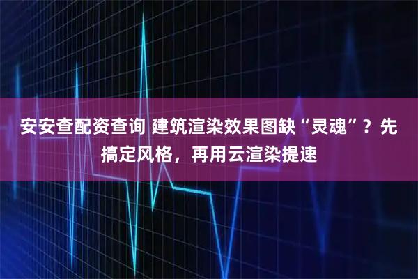 安安查配资查询 建筑渲染效果图缺“灵魂”？先搞定风格，再用云渲染提速