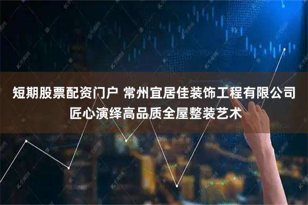 短期股票配资门户 常州宜居佳装饰工程有限公司 匠心演绎高品质全屋整装艺术