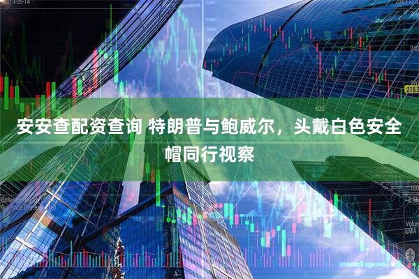 安安查配资查询 特朗普与鲍威尔，头戴白色安全帽同行视察