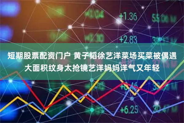 短期股票配资门户 黄子韬徐艺洋菜场买菜被偶遇大面积纹身太抢镜艺洋妈妈洋气又年轻