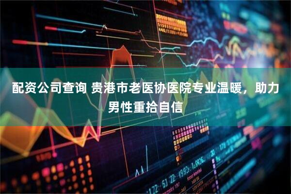 配资公司查询 贵港市老医协医院专业温暖，助力男性重拾自信