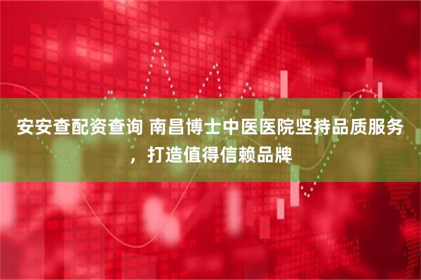 安安查配资查询 南昌博士中医医院坚持品质服务，打造值得信赖品牌