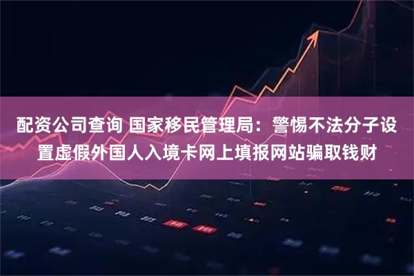 配资公司查询 国家移民管理局：警惕不法分子设置虚假外国人入境卡网上填报网站骗取钱财