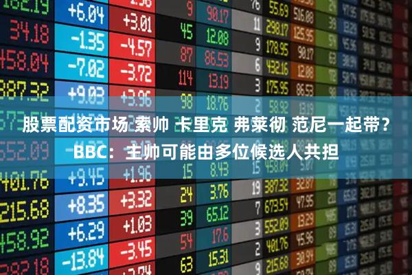 股票配资市场 索帅 卡里克 弗莱彻 范尼一起带？BBC：主帅可能由多位候选人共担