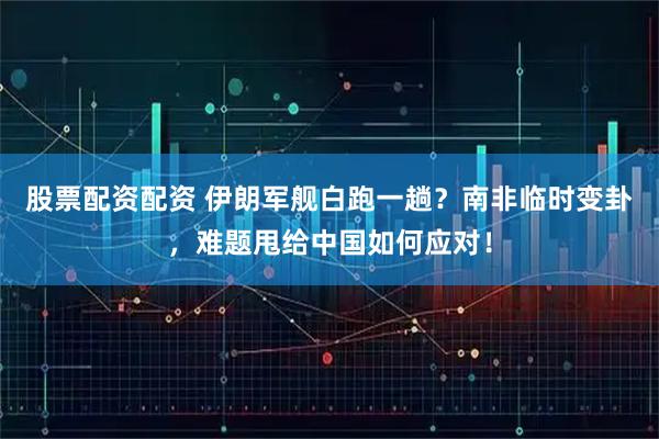 股票配资配资 伊朗军舰白跑一趟？南非临时变卦，难题甩给中国如何应对！