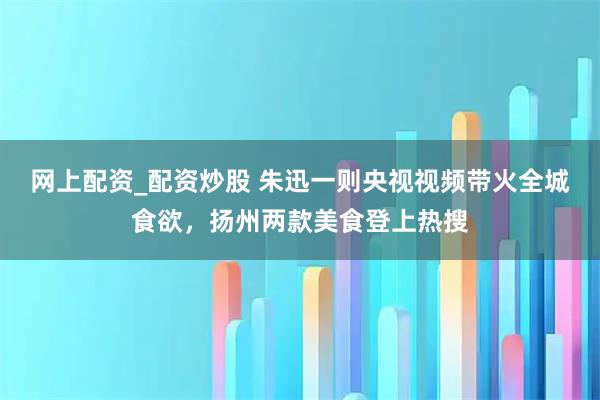 网上配资_配资炒股 朱迅一则央视视频带火全城食欲，扬州两款美食登上热搜