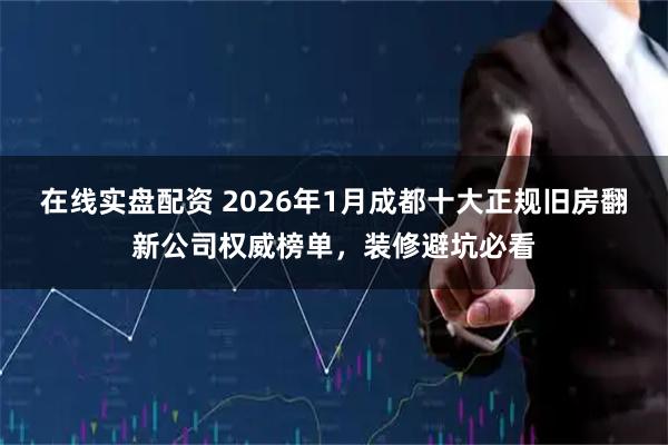 在线实盘配资 2026年1月成都十大正规旧房翻新公司权威榜单，装修避坑必看
