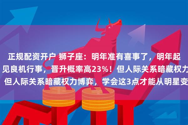 正规配资开户 狮子座：明年准有喜事了，明年起，两桩大喜事来上门，见良机行事，晋升概率高23%！但人际关系暗藏权力博弈，学会这3点才能从明星变导演
