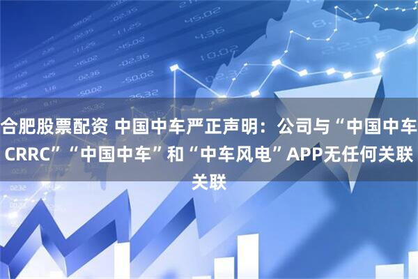 合肥股票配资 中国中车严正声明：公司与“中国中车CRRC”“中国中车”和“中车风电”APP无任何关联