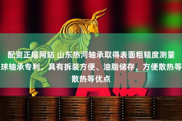 配资正规网站 山东热河轴承取得表面粗糙度测量仪用球轴承专利，具有拆装方便、油脂储存、方便散热等优点