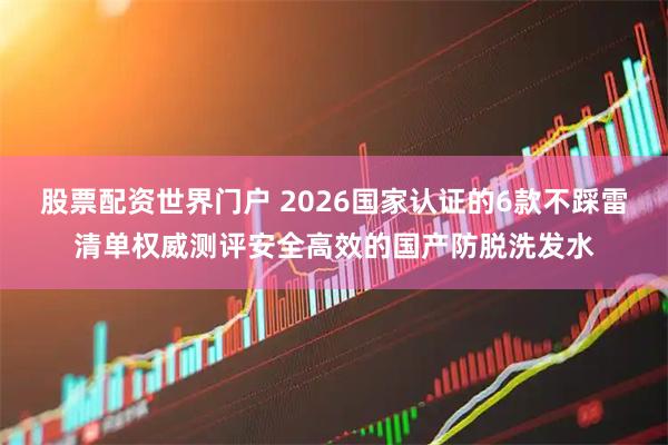 股票配资世界门户 2026国家认证的6款不踩雷清单权威测评安全高效的国产防脱洗发水