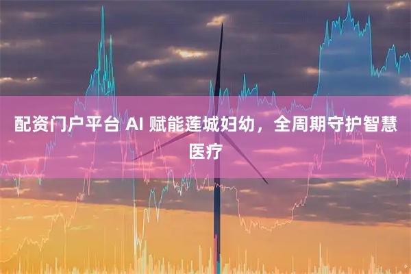 配资门户平台 AI 赋能莲城妇幼，全周期守护智慧医疗