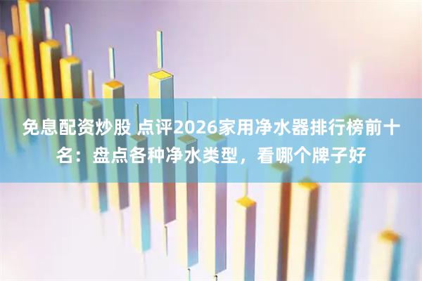 免息配资炒股 点评2026家用净水器排行榜前十名：盘点各种净水类型，看哪个牌子好