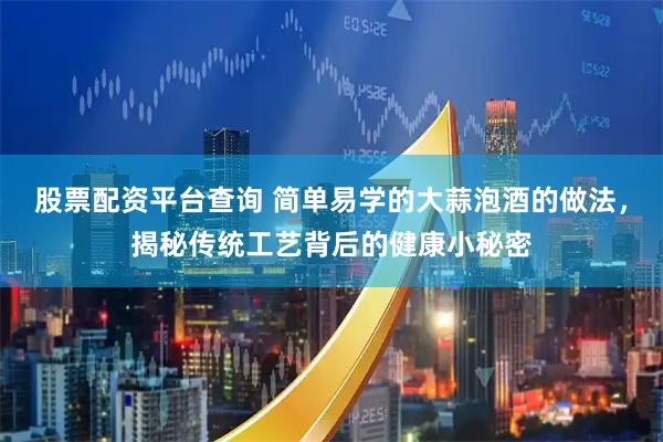 股票配资平台查询 简单易学的大蒜泡酒的做法，揭秘传统工艺背后的健康小秘密