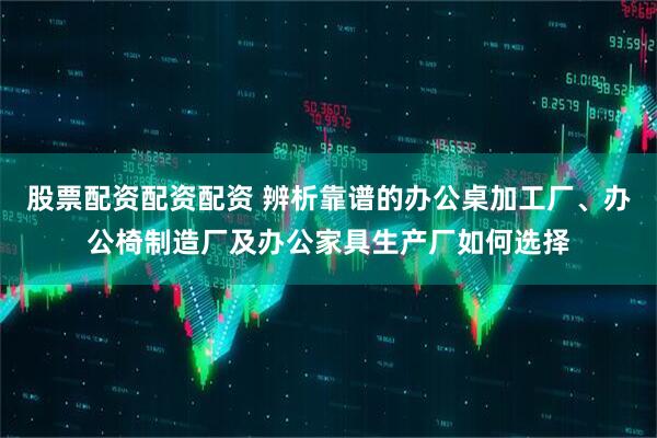 股票配资配资配资 辨析靠谱的办公桌加工厂、办公椅制造厂及办公家具生产厂如何选择