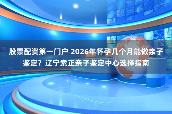 股票配资第一门户 2026年怀孕几个月能做亲子鉴定？辽宁索正亲子鉴定中心选择指南