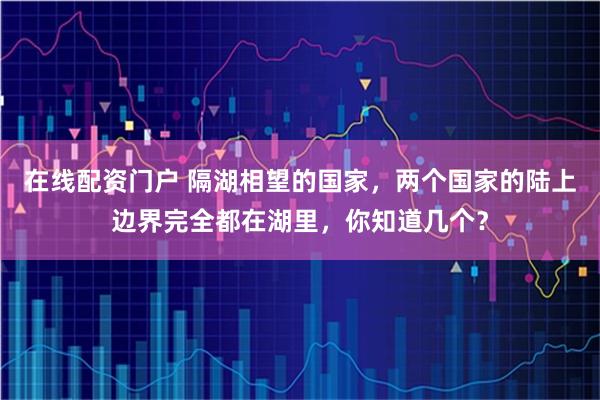 在线配资门户 隔湖相望的国家，两个国家的陆上边界完全都在湖里，你知道几个？