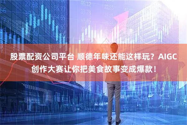 股票配资公司平台 顺德年味还能这样玩？AIGC创作大赛让你把美食故事变成爆款！