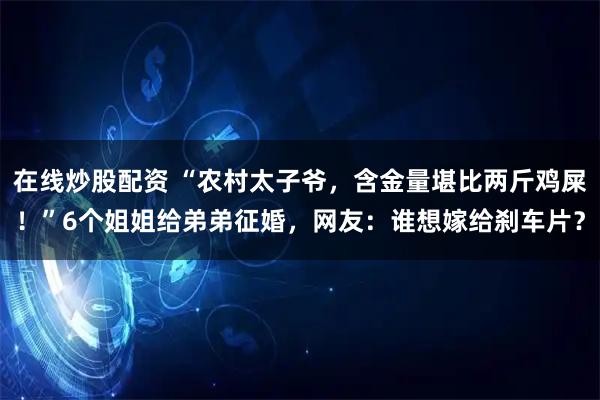 在线炒股配资 “农村太子爷，含金量堪比两斤鸡屎！”6个姐姐给弟弟征婚，网友：谁想嫁给刹车片？