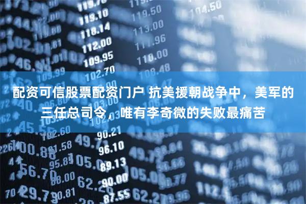 配资可信股票配资门户 抗美援朝战争中，美军的三任总司令，唯有李奇微的失败最痛苦
