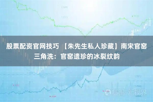 股票配资官网技巧 【朱先生私人珍藏】南宋官窑三角洗：官窑遗珍的冰裂纹韵