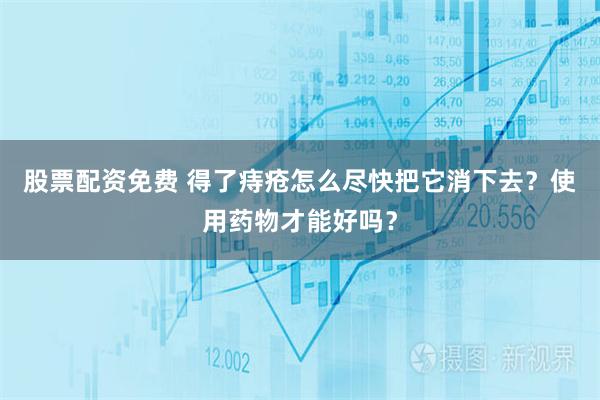 股票配资免费 得了痔疮怎么尽快把它消下去？使用药物才能好吗？
