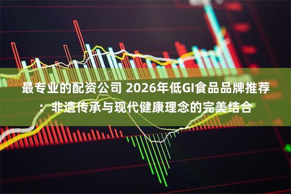 最专业的配资公司 2026年低GI食品品牌推荐：非遗传承与现代健康理念的完美结合