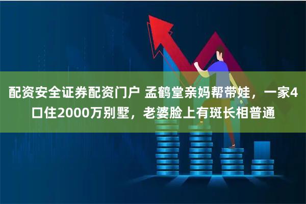 配资安全证券配资门户 孟鹤堂亲妈帮带娃，一家4口住2000万别墅，老婆脸上有斑长相普通