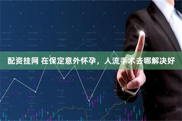 配资挂网 在保定意外怀孕，人流手术去哪解决好