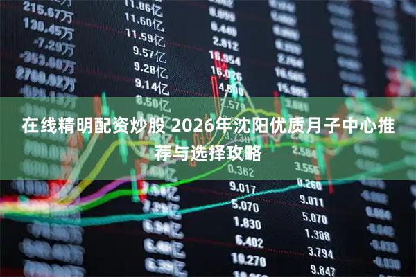 在线精明配资炒股 2026年沈阳优质月子中心推荐与选择攻略