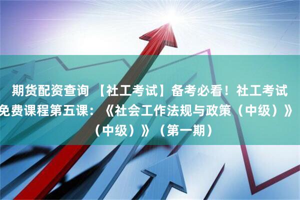期货配资查询 【社工考试】备考必看！社工考试公益培训免费课程第五课：《社会工作法规与政策（中级）》（第一期）