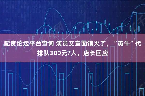 配资论坛平台查询 演员文章面馆火了，“黄牛”代排队300元/人，店长回应