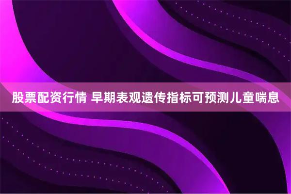 股票配资行情 早期表观遗传指标可预测儿童喘息