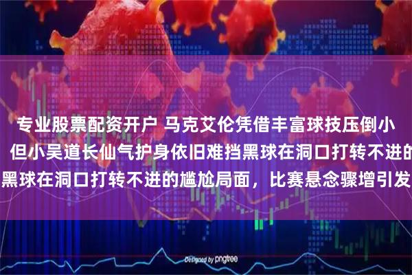 专业股票配资开户 马克艾伦凭借丰富球技压倒小吴道长，经验明显占优，但小吴道长仙气护身依旧难挡黑球在洞口打转不进的尴尬局面，比赛悬念骤增引发热议